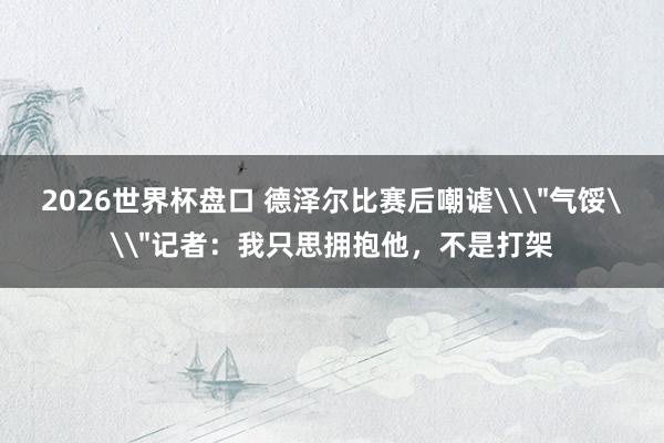 2026世界杯盘口 德泽尔比赛后嘲谑\