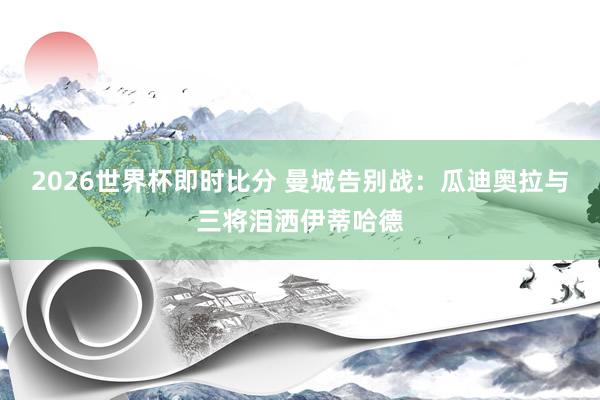 2026世界杯即时比分 曼城告别战：瓜迪奥拉与三将泪洒伊蒂哈德