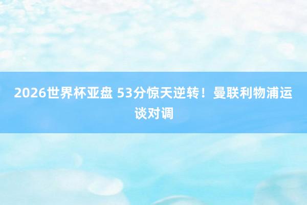 2026世界杯亚盘 53分惊天逆转！曼联利物浦运谈对调