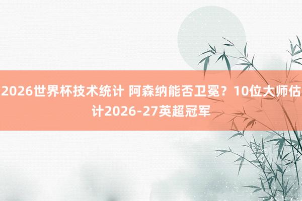 2026世界杯技术统计 阿森纳能否卫冕？10位大师估计2026-27英超冠军