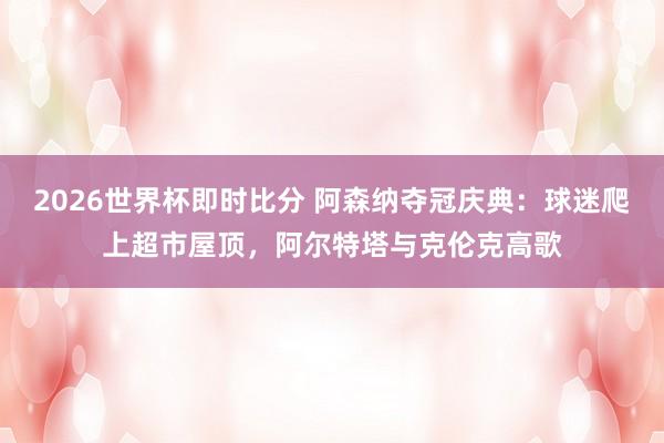 2026世界杯即时比分 阿森纳夺冠庆典：球迷爬上超市屋顶，阿尔特塔与克伦克高歌