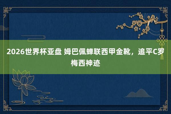 2026世界杯亚盘 姆巴佩蝉联西甲金靴，追平C罗梅西神迹