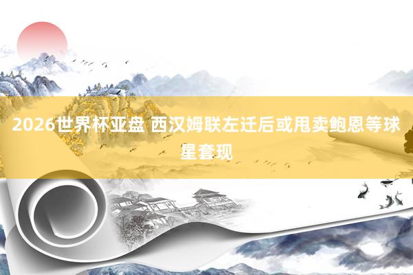 2026世界杯亚盘 西汉姆联左迁后或甩卖鲍恩等球星套现