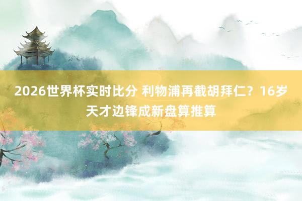 2026世界杯实时比分 利物浦再截胡拜仁？16岁天才边锋成新盘算推算