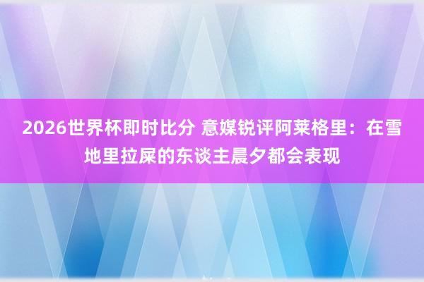 2026世界杯即时比分 意媒锐评阿莱格里：在雪地里拉屎的东谈主晨夕都会表现