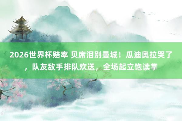 2026世界杯赔率 贝席泪别曼城！瓜迪奥拉哭了，队友敌手排队欢送，全场起立饱读掌