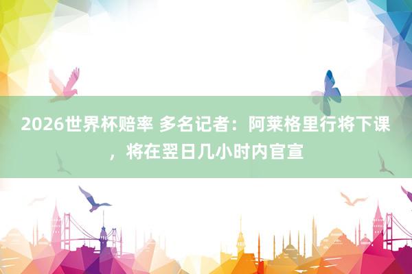 2026世界杯赔率 多名记者：阿莱格里行将下课，将在翌日几小时内官宣