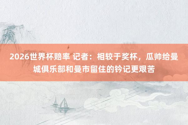 2026世界杯赔率 记者：相较于奖杯，瓜帅给曼城俱乐部和曼市留住的钤记更艰苦