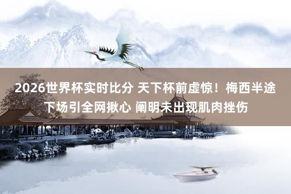 2026世界杯实时比分 天下杯前虚惊！梅西半途下场引全网揪心 阐明未出现肌肉挫伤
