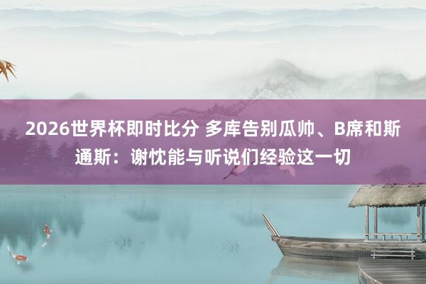 2026世界杯即时比分 多库告别瓜帅、B席和斯通斯：谢忱能与听说们经验这一切