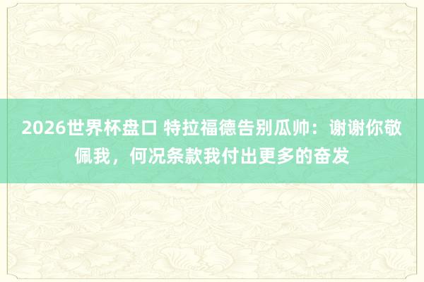 2026世界杯盘口 特拉福德告别瓜帅：谢谢你敬佩我，何况条款我付出更多的奋发