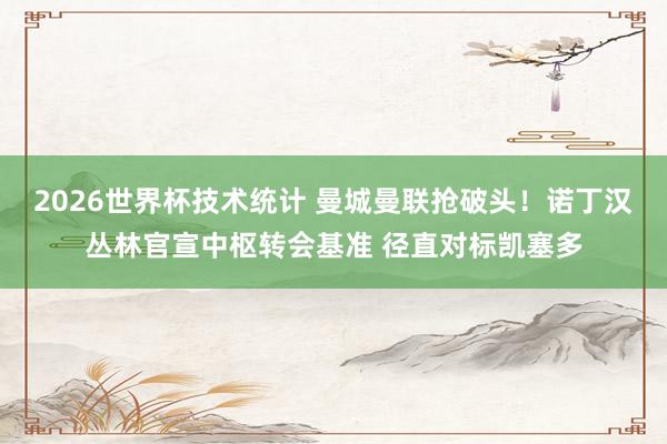2026世界杯技术统计 曼城曼联抢破头！诺丁汉丛林官宣中枢转会基准 径直对标凯塞多