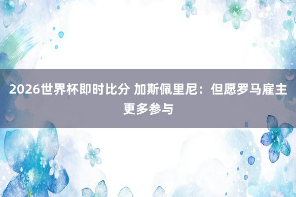 2026世界杯即时比分 加斯佩里尼：但愿罗马雇主更多参与