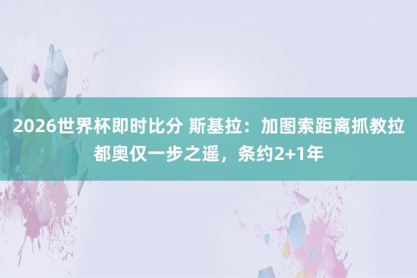 2026世界杯即时比分 斯基拉：加图索距离抓教拉都奥仅一步之遥，条约2+1年