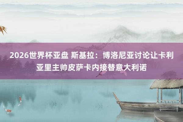 2026世界杯亚盘 斯基拉：博洛尼亚讨论让卡利亚里主帅皮萨卡内接替意大利诺