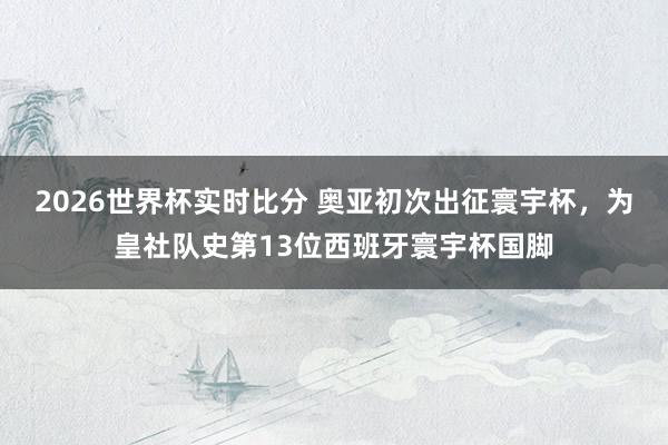 2026世界杯实时比分 奥亚初次出征寰宇杯，为皇社队史第13位西班牙寰宇杯国脚