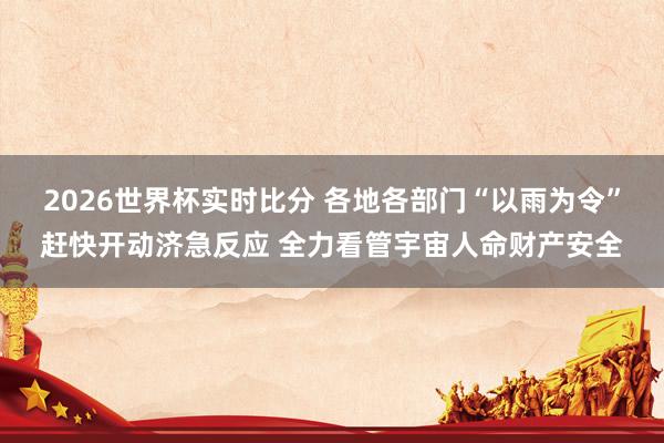2026世界杯实时比分 各地各部门“以雨为令”赶快开动济急反应 全力看管宇宙人命财产安全
