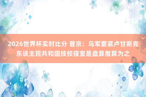 2026世界杯实时比分 普京：乌军要紧卢甘斯克东谈主民共和国技校寝室是盘算推算为之