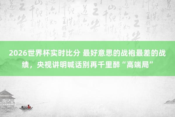 2026世界杯实时比分 最好意思的战袍最差的战绩，央视讲明喊话别再千里醉“高端局”