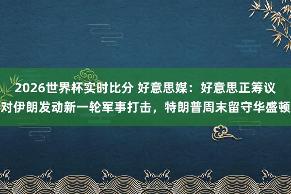 2026世界杯实时比分 好意思媒：好意思正筹议对伊朗发动新一轮军事打击，特朗普周末留守华盛顿