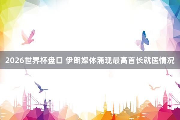 2026世界杯盘口 伊朗媒体涌现最高首长就医情况