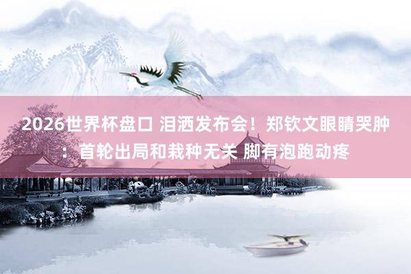 2026世界杯盘口 泪洒发布会！郑钦文眼睛哭肿：首轮出局和栽种无关 脚有泡跑动疼
