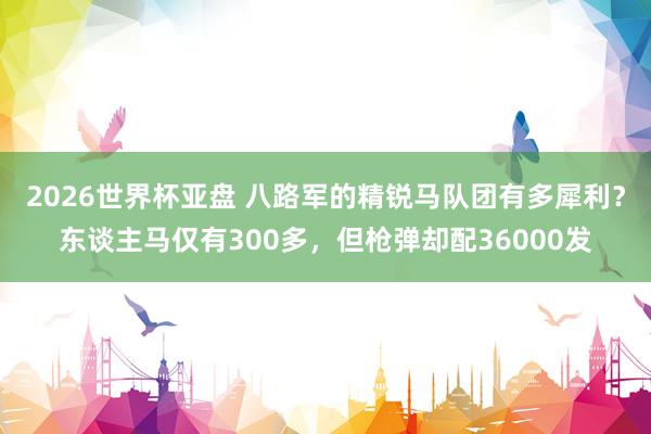 2026世界杯亚盘 八路军的精锐马队团有多犀利？东谈主马仅有300多，但枪弹却配36000发
