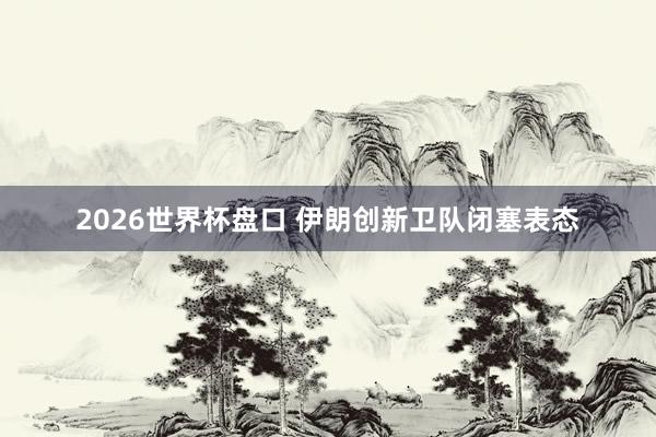 2026世界杯盘口 伊朗创新卫队闭塞表态