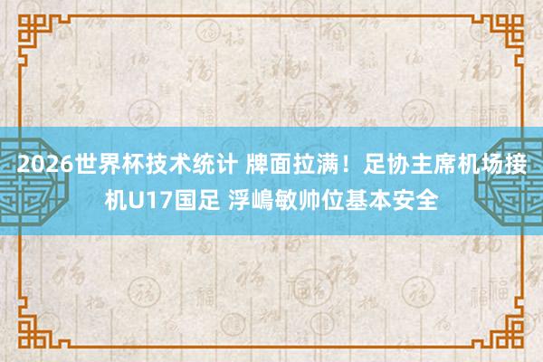 2026世界杯技术统计 牌面拉满！足协主席机场接机U17国足 浮嶋敏帅位基本安全