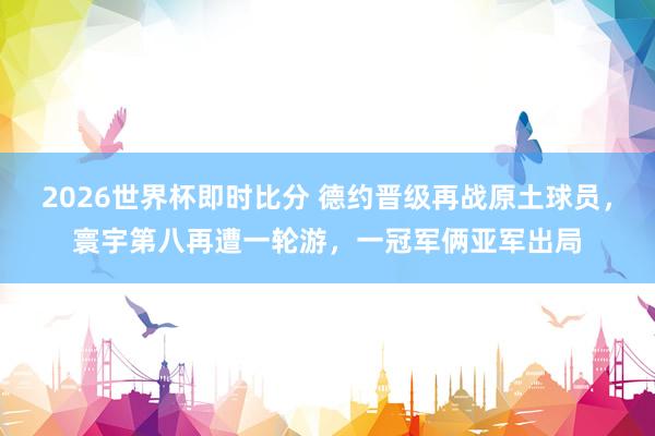 2026世界杯即时比分 德约晋级再战原土球员，寰宇第八再遭一轮游，一冠军俩亚军出局