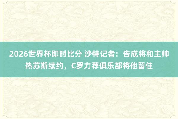 2026世界杯即时比分 沙特记者：告成将和主帅热苏斯续约，C罗力荐俱乐部将他留住