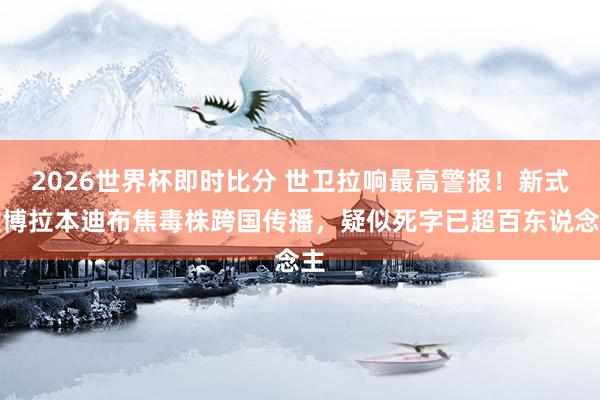 2026世界杯即时比分 世卫拉响最高警报！新式埃博拉本迪布焦毒株跨国传播，疑似死字已超百东说念主