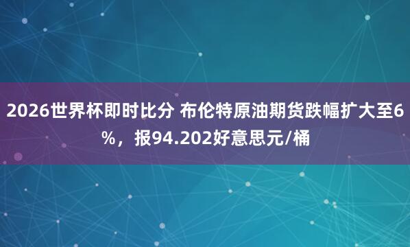 2026世界杯即时比分 布伦特原油期货跌幅扩大至6%，报94.202好意思元/桶