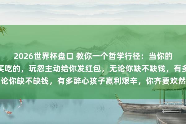 2026世界杯盘口 教你一个哲学行径：当你的孩子主动给你买穿着、买吃的，玩忽主动给你发红包，无论你缺不缺钱，有多醉心孩子赢利艰辛，你齐要欢然的收下