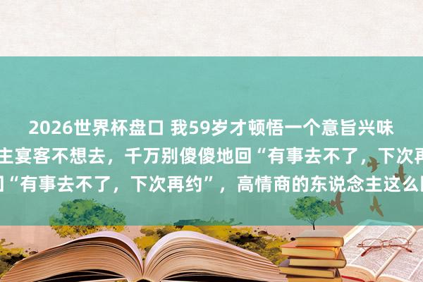 2026世界杯盘口 我59岁才顿悟一个意旨兴味意旨兴味：若是别东说念主宴客不想去，千万别傻傻地回“有事去不了，下次再约”，高情商的东说念主这么回话