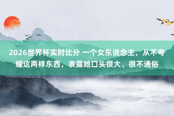 2026世界杯实时比分 一个女东说念主，从不夸耀这两样东西，表露她口头很大、很不通俗