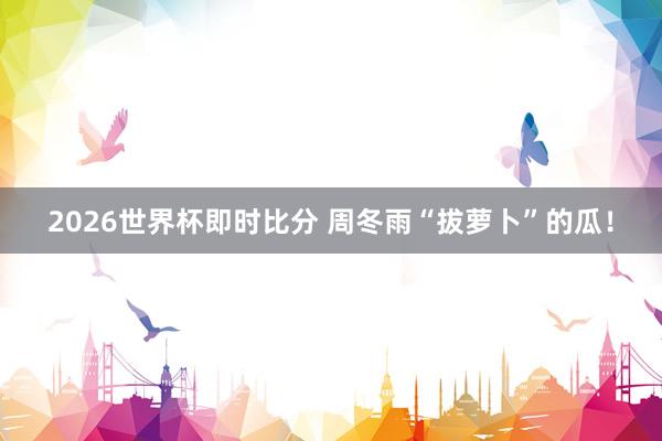 2026世界杯即时比分 周冬雨“拔萝卜”的瓜！