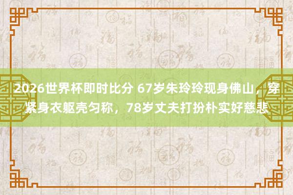 2026世界杯即时比分 67岁朱玲玲现身佛山，穿紧身衣躯壳匀称，78岁丈夫打扮朴实好慈悲