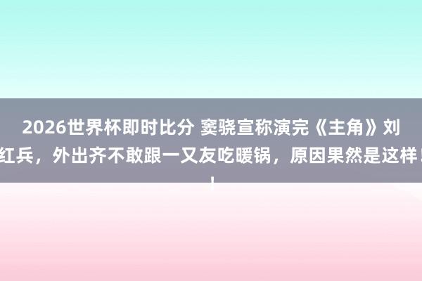 2026世界杯即时比分 窦骁宣称演完《主角》刘红兵，外出齐不敢跟一又友吃暖锅，原因果然是这样！