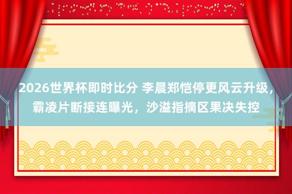 2026世界杯即时比分 李晨郑恺停更风云升级，霸凌片断接连曝光，沙溢指摘区果决失控