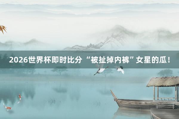2026世界杯即时比分 “被扯掉内裤”女星的瓜！