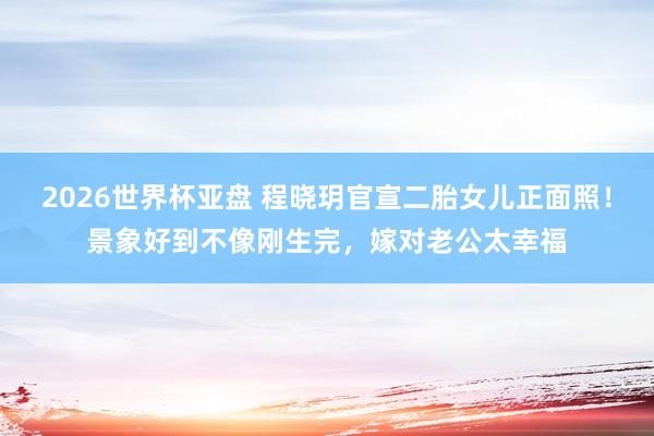 2026世界杯亚盘 程晓玥官宣二胎女儿正面照！景象好到不像刚生完，嫁对老公太幸福