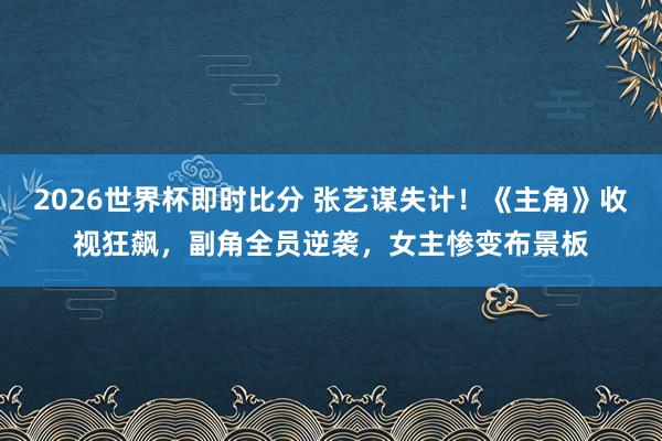 2026世界杯即时比分 张艺谋失计！《主角》收视狂飙，副角全员逆袭，女主惨变布景板