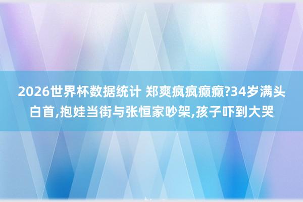 2026世界杯数据统计 郑爽疯疯癫癫?34岁满头白首，抱娃当街与张恒家吵架，孩子吓到大哭