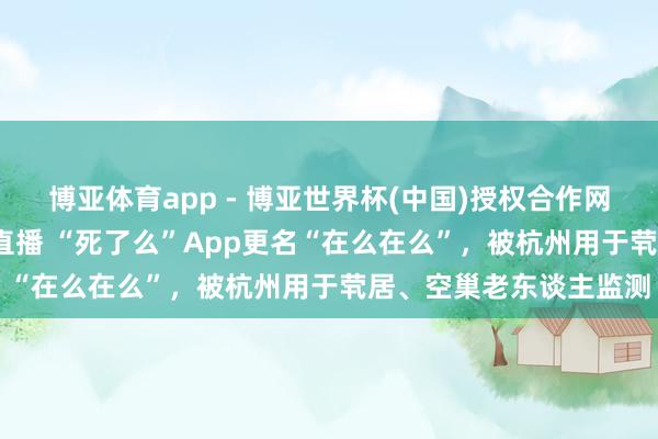 博亚体育app - 博亚世界杯(中国)授权合作网站，2026世界杯文字直播 “死了么”App更名“在么在么”，被杭州用于茕居、空巢老东谈主监测