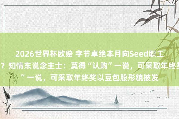 2026世界杯欧赔 字节卓绝本月向Seed职工怒放“豆包股”认购？知情东说念主士：莫得“认购”一说，可采取年终奖以豆包股形貌披发