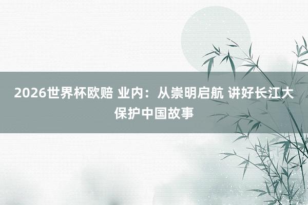2026世界杯欧赔 业内：从崇明启航 讲好长江大保护中国故事