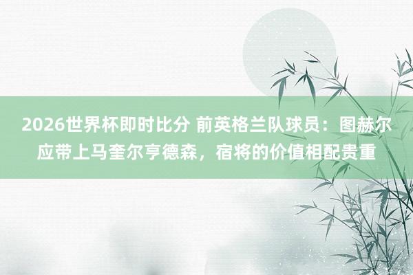 2026世界杯即时比分 前英格兰队球员：图赫尔应带上马奎尔亨德森，宿将的价值相配贵重