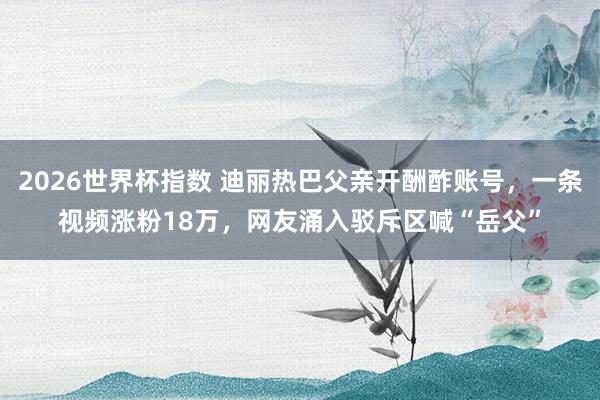 2026世界杯指数 迪丽热巴父亲开酬酢账号，一条视频涨粉18万，网友涌入驳斥区喊“岳父”