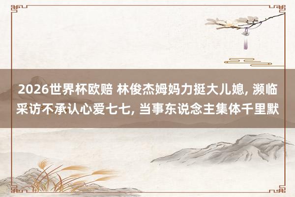 2026世界杯欧赔 林俊杰姆妈力挺大儿媳， 濒临采访不承认心爱七七， 当事东说念主集体千里默